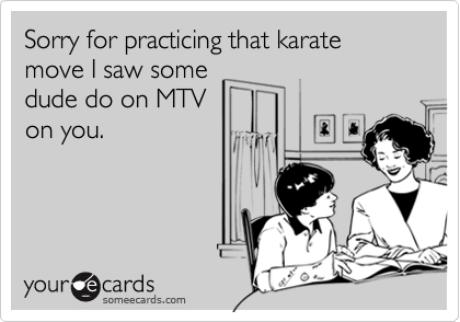 Sorry for practicing that karate move I saw some
dude do on MTV
on you.