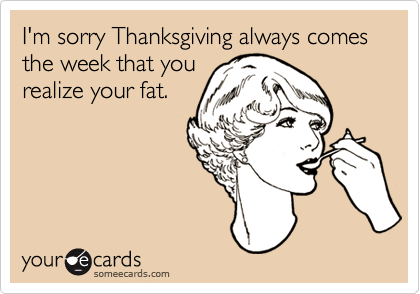 I'm sorry Thanksgiving always comes the week that yourealize your fat.