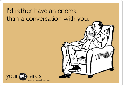 I'd rather have an enema
than a conversation with you.