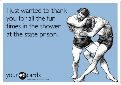 I just wanted to thankyou for all the funtimes in the showerat the state prison.