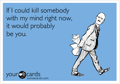 If I could kill somebody 
with my mind right now,
it would probably 
be you.
