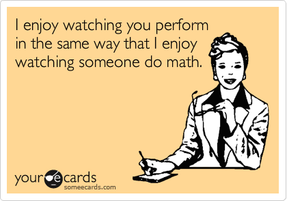 I enjoy watching you perform
in the same way that I enjoy
watching someone do math.
