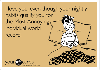 I love you, even though your nightly habits qualify you for
the Most Annoying
Individual world 
record.