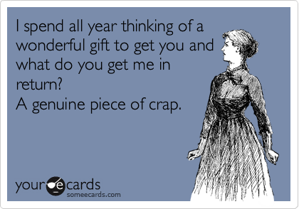 I spend all year thinking of a
wonderful gift to get you and
what do you get me in
return? 
A genuine piece of crap.
