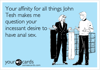 Your affinity for all things JohnTesh makes mequestion yourincessant desire tohave anal sex.