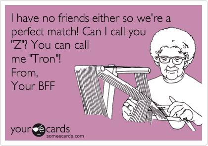 I have no friends either so we're a perfect match! Can I call you"Z"? You can callme "Tron"! From,Your BFF