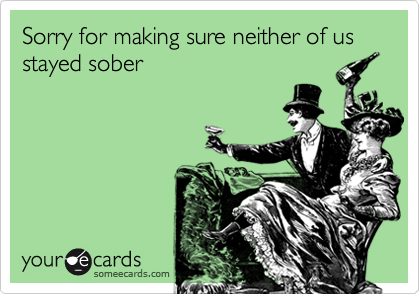 Sorry for making sure neither of us stayed sober