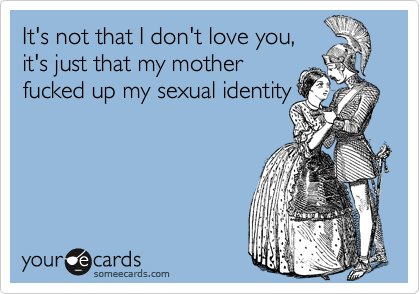 It's not that I don't love you,
it's just that my mother
fucked up my sexual identity