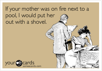 If your mother was on fire next to a pool, I would put her
out with a shovel.