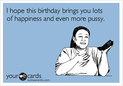 I hope this birthday brings you lots of happiness and even more pussy ...