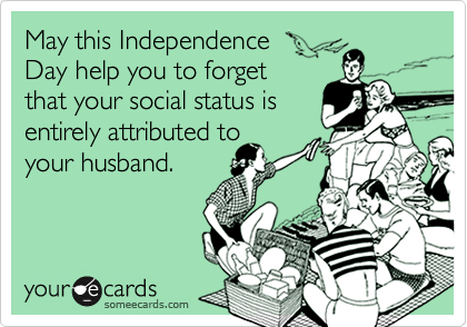May this Independence 
Day help you to forget 
that your social status is 
entirely attributed to 
your husband.
