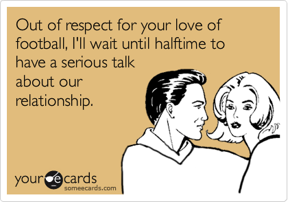 Out of respect for your love of football, I'll wait until halftime to have a serious talk
about our
relationship.