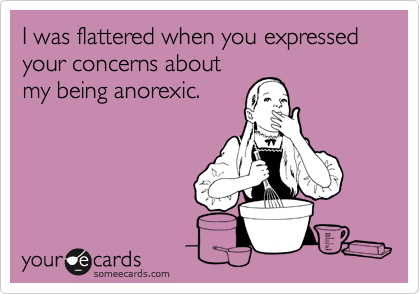 I was flattered when you expressed your concerns about
my being anorexic.