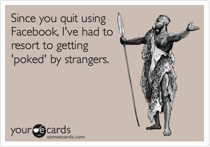 Since you quit using
Facebook, I've had to
resort to getting
'poked' by strangers.