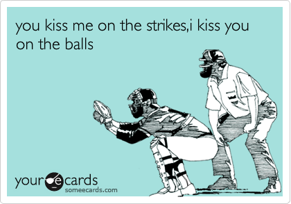 you kiss me on the strikes,i kiss you on the balls