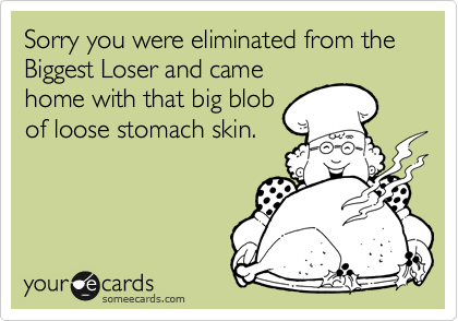 Sorry you were eliminated from the Biggest Loser and camehome with that big blobof loose stomach skin.