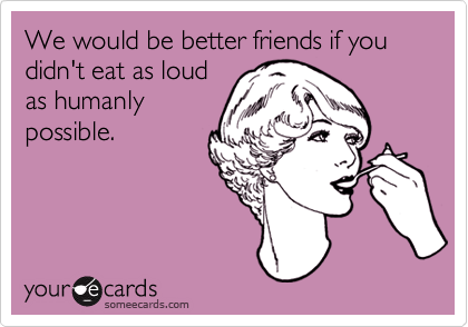 We would be better friends if you didn't eat as loud
as humanly
possible.