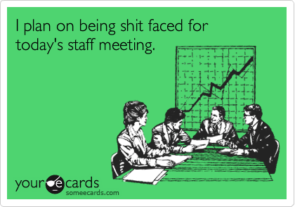 I plan on being shit faced for today's staff meeting. 
