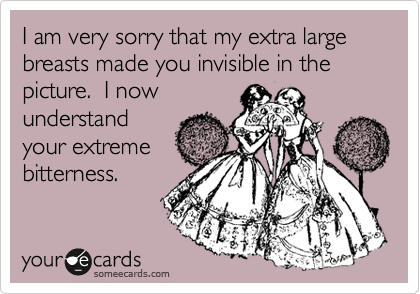 I am very sorry that my extra large breasts made you invisible in the picture.  I now
understand
your extreme
bitterness.