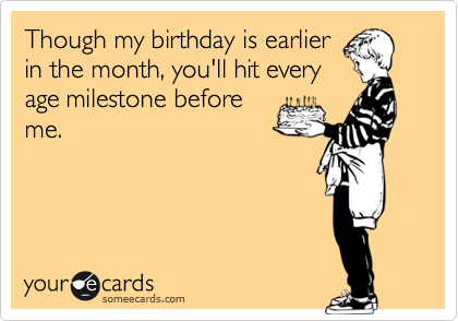 Though my birthday is earlierin the month, you'll hit everyage milestone beforeme.