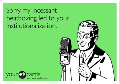 Sorry my incessant beatboxing led to your institutionalization.