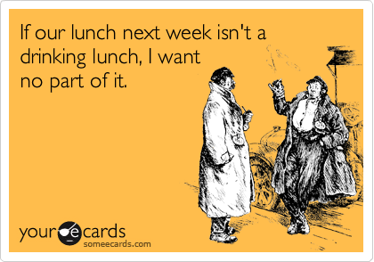 If our lunch next week isn't a drinking lunch, I want
no part of it.