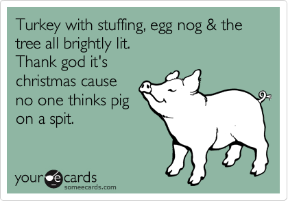 Turkey with stuffing, egg nog & the tree all brightly lit.
Thank god it's
christmas cause
no one thinks pig
on a spit.