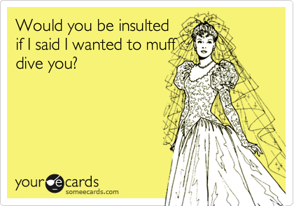 Would you be insultedif I said I wanted to muffdive you?