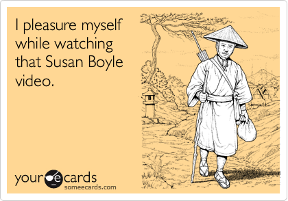 I pleasure myself while watchingthat Susan Boylevideo.