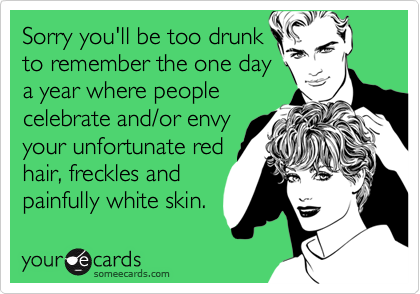 Sorry you'll be too drunk
to remember the one day
a year where people
celebrate and/or envy
your unfortunate red
hair, freckles and
painfully white skin.