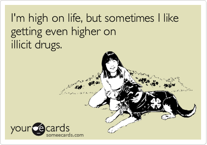 I'm high on life, but sometimes I like
getting even higher on
illicit drugs.