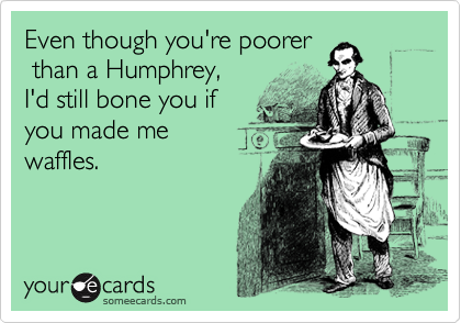 Even though you're poorer
 than a Humphrey, 
I'd still bone you if 
you made me
waffles.