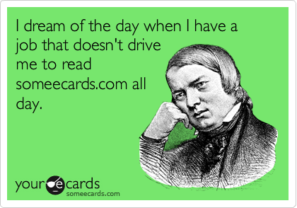 I dream of the day when I have a job that doesn't driveme to readsomeecards.com allday.