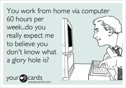 You work from home via computer 60 hours per 
week...do you
really expect me
to believe you
don't know what
a glory hole is?