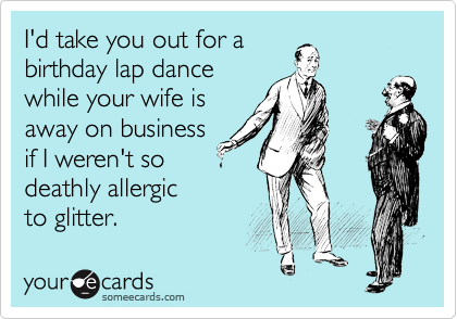 I'd take you out for a
birthday lap dance
while your wife is
away on business
if I weren't so
deathly allergic 
to glitter. 