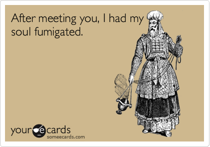 After meeting you, I had my
soul fumigated.
