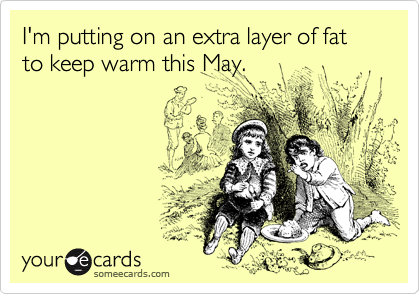 I'm putting on an extra layer of fat to keep warm this May.