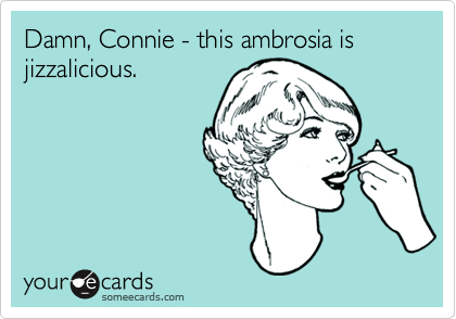 Damn, Connie - this ambrosia is
jizzalicious.