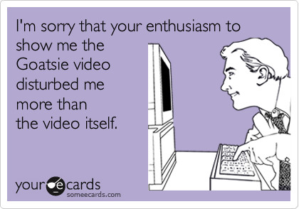 I'm sorry that your enthusiasm to show me the 
Goatsie video
disturbed me
more than
the video itself.