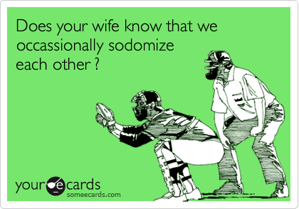 Does your wife know that we occassionally sodomizeeach other ?