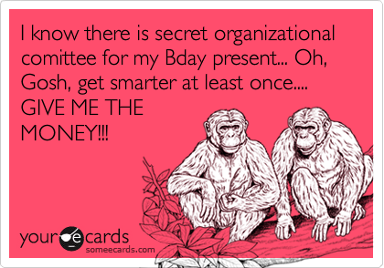I know there is secret organizational comittee for my Bday present... Oh, Gosh, get smarter at least once.... GIVE ME THEMONEY!!!