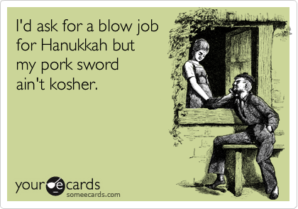 I'd ask for a blow job
for Hanukkah but 
my pork sword 
ain't kosher. 