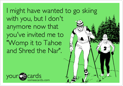 I might have wanted to go skiing with you, but I don't
anymore now that
you've invited me to
"Womp it to Tahoe
and Shred the Nar".