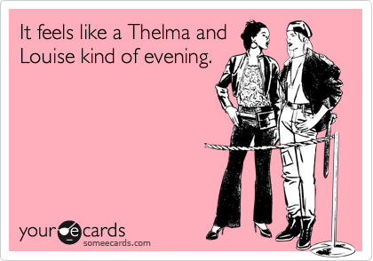 It feels like a Thelma and
Louise kind of evening.