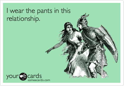 I wear the pants in this
relationship.