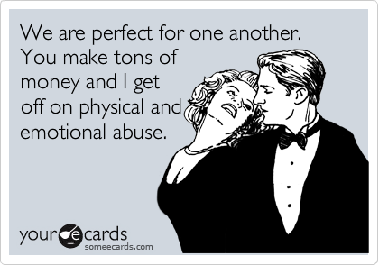 We are perfect for one another.  You make tons of
money and I get
off on physical and
emotional abuse.