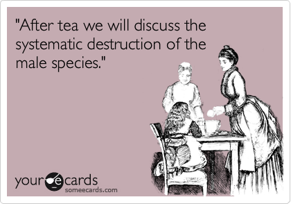 "After tea we will discuss the systematic destruction of themale species."