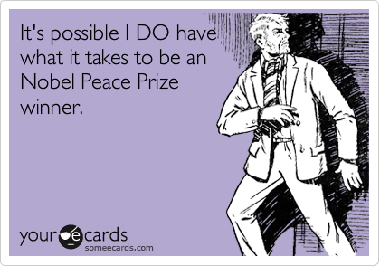 It's possible I DO have
what it takes to be an
Nobel Peace Prize
winner.