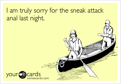I am truly sorry for the sneak attack anal last night.