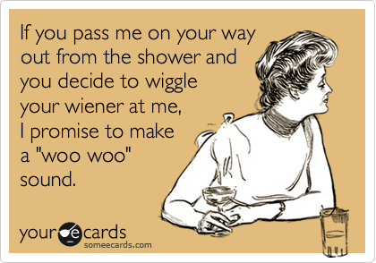 If you pass me on your way
out from the shower and
you decide to wiggle
your wiener at me,
I promise to make 
a "woo woo"
sound.